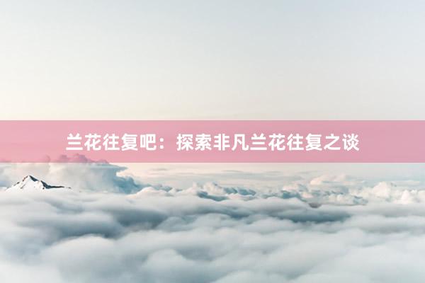 兰花往复吧：探索非凡兰花往复之谈