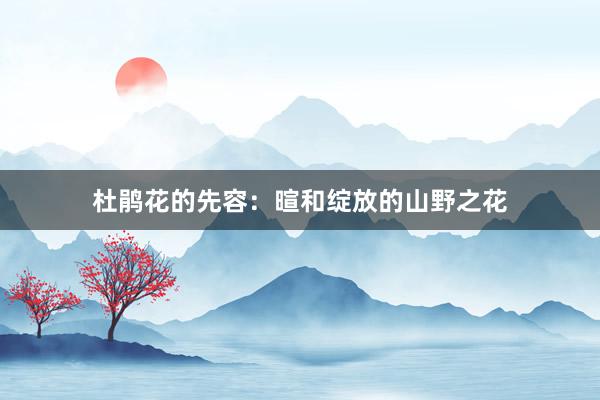 杜鹃花的先容:暄和绽放的山野之花